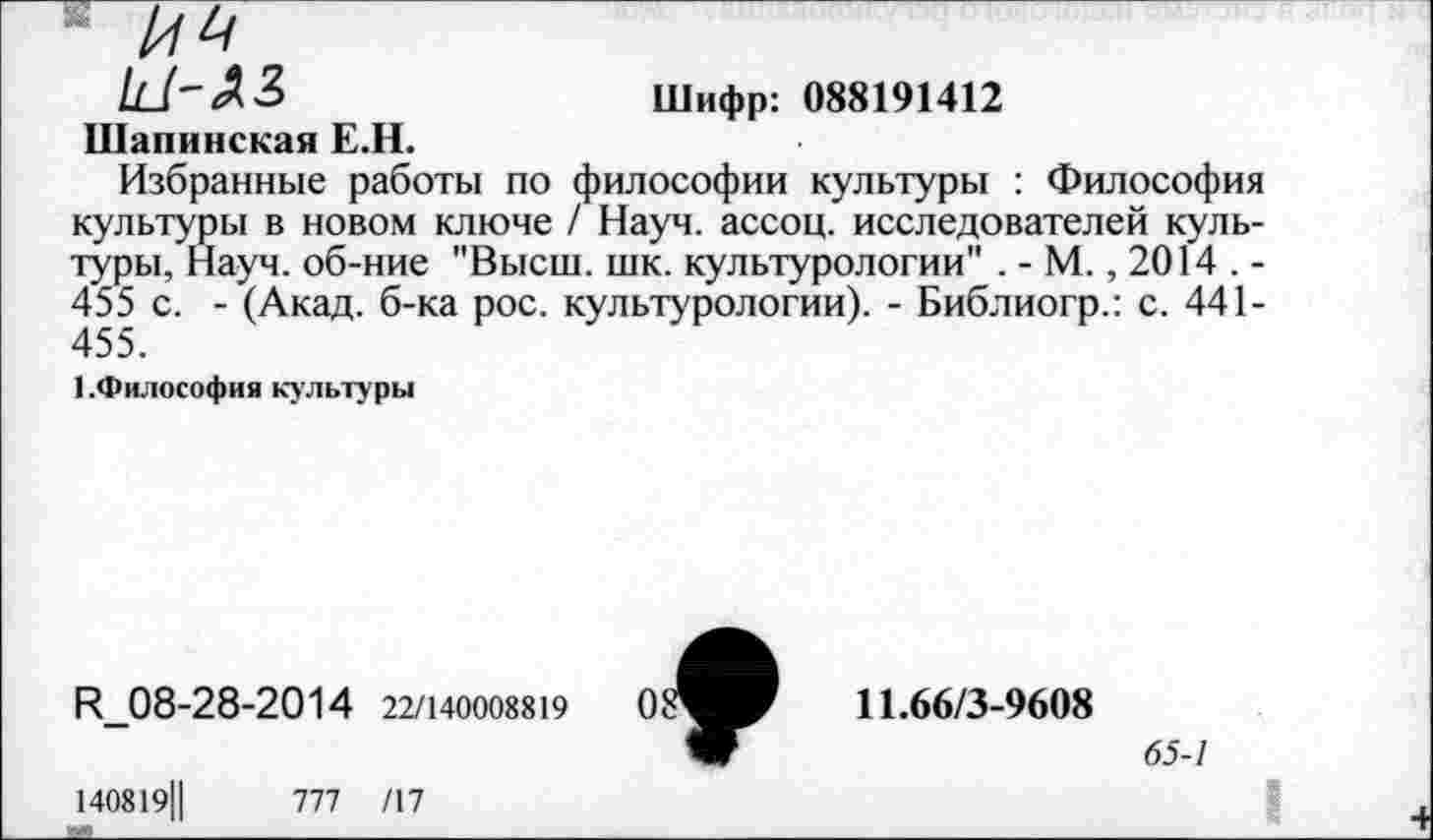 ﻿' №
/с/'-ЛЗ	Шифр: 088191412
Шапинская Е.Н.
Избранные работы по философии культуры : Философия культуры в новом ключе / Науч, ассоц. исследователей культуры, Науч, об-ние "Высш. шк. культурологии" .-М., 2014.-455 с. - (Акад, б-ка рос. культурологии). - Библиогр.: с. 441-455.
■ .Философия культуры
И_08-28-2014 22/140008819
140819Ц	777 /17
11.66/3-9608
65-1